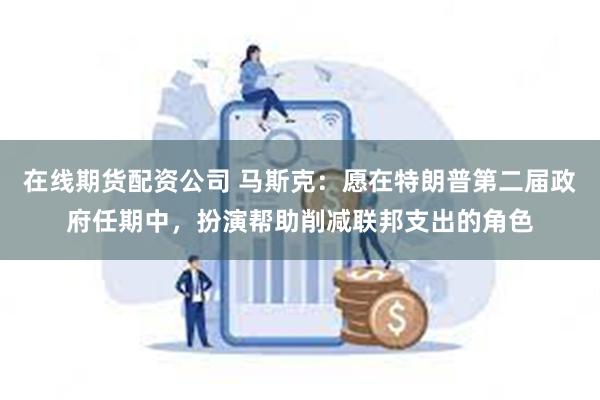 在线期货配资公司 马斯克：愿在特朗普第二届政府任期中，扮演帮助削减联邦支出的角色