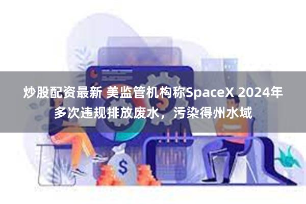 炒股配资最新 美监管机构称SpaceX 2024年多次违规排放废水，污染得州水域