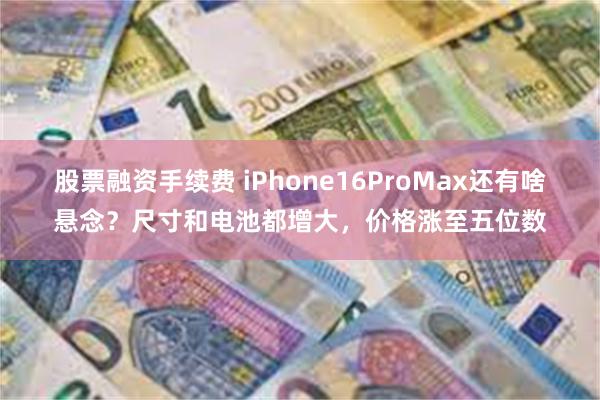 股票融资手续费 iPhone16ProMax还有啥悬念？尺寸和电池都增大，价格涨至五位数