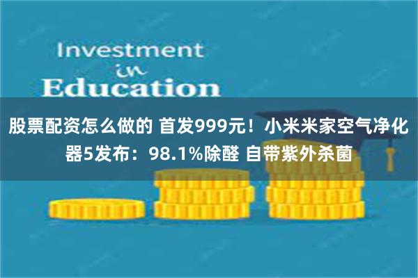 股票配资怎么做的 首发999元！小米米家空气净化器5发布：98.1%除醛 自带紫外杀菌