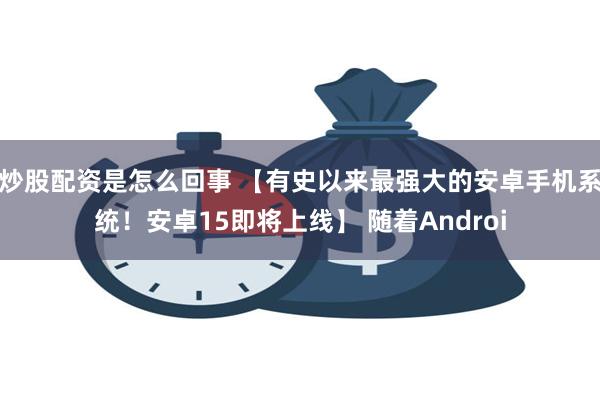 炒股配资是怎么回事 【有史以来最强大的安卓手机系统！安卓15即将上线】 随着Androi