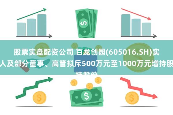 股票实盘配资公司 百龙创园(605016.SH)实控人及部分董事、高管拟斥500万元至1000万元增持股份