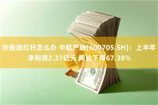 炒股加杠杆怎么办 中航产融(600705.SH)：上半年净利润2.37亿元 同比下降67.38%