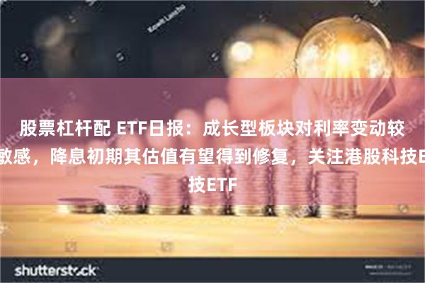 股票杠杆配 ETF日报：成长型板块对利率变动较为敏感，降息初期其估值有望得到修复，关注港股科技ETF