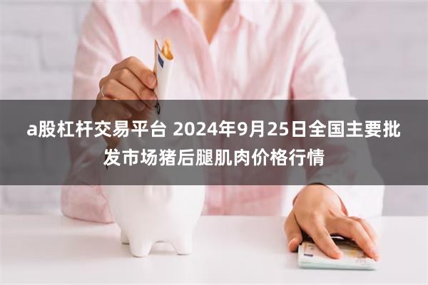 a股杠杆交易平台 2024年9月25日全国主要批发市场猪后腿肌肉价格行情