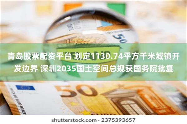 青岛股票配资平台 划定1130.74平方千米城镇开发边界 深圳2035国土空间总规获国务院批复