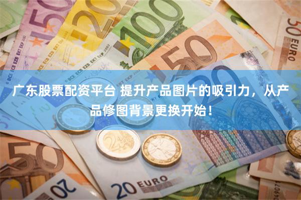 广东股票配资平台 提升产品图片的吸引力，从产品修图背景更换开始！