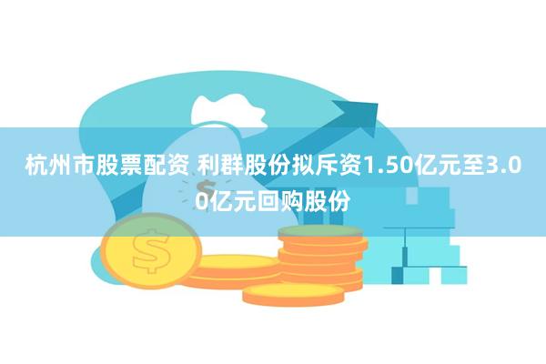 杭州市股票配资 利群股份拟斥资1.50亿元至3.00亿元回购股份