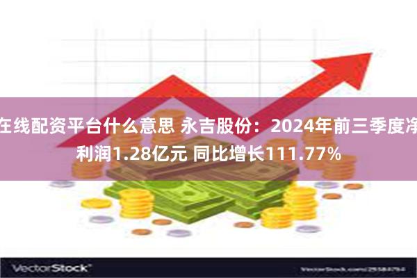 在线配资平台什么意思 永吉股份：2024年前三季度净利润1.28亿元 同比增长111.77%