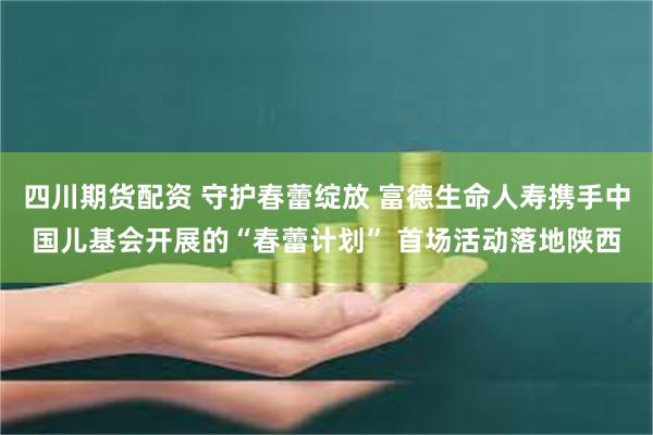 四川期货配资 守护春蕾绽放 富德生命人寿携手中国儿基会开展的“春蕾计划” 首场活动落地陕西