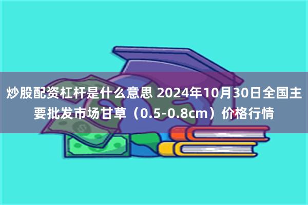 炒股配资杠杆是什么意思 2024年10月30日全国主要批发市场甘草（0.5-0.8cm）价格行情