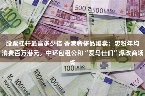 股票杠杆最高多少倍 香港奢侈品爆卖：忠粉年均消费百万港元，中环包租公和“爱马仕们”爆改商场