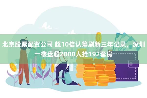 北京股票配资公司 超10倍认筹刷新三年记录，深圳一楼盘超2000人抢192套房