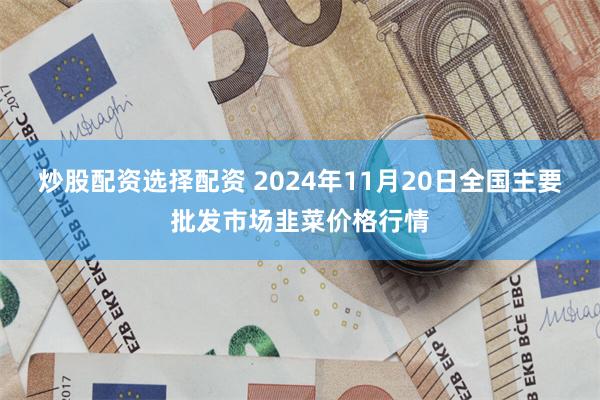 炒股配资选择配资 2024年11月20日全国主要批发市场韭菜价格行情