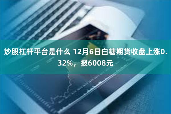 炒股杠杆平台是什么 12月6日白糖期货收盘上涨0.32%，报6008元