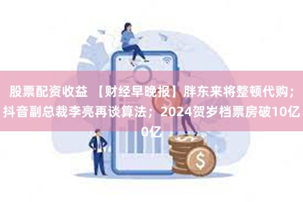 股票配资收益 【财经早晚报】胖东来将整顿代购；抖音副总裁李亮再谈算法；2024贺岁档票房破10亿