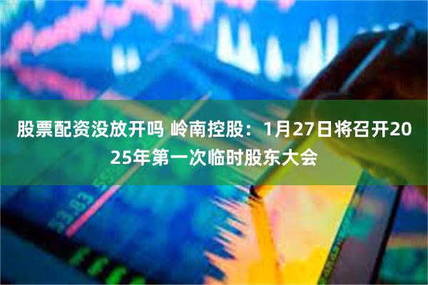 股票配资没放开吗 岭南控股：1月27日将召开2025年第一次临时股东大会