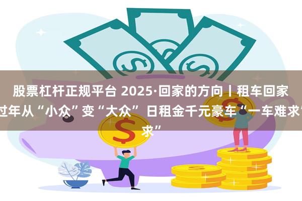 股票杠杆正规平台 2025·回家的方向丨租车回家过年从“小众”变“大众” 日租金千元豪车“一车难求”