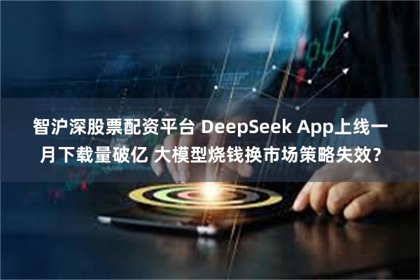 智沪深股票配资平台 DeepSeek App上线一月下载量破亿 大模型烧钱换市场策略失效？