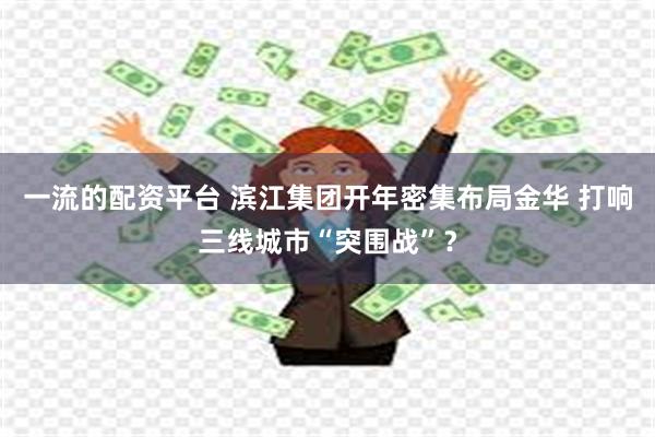 一流的配资平台 滨江集团开年密集布局金华 打响三线城市“突围战”？