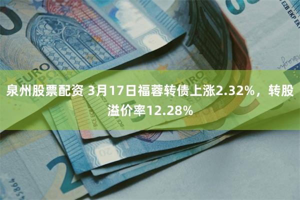 泉州股票配资 3月17日福蓉转债上涨2.32%，转股溢价率12.28%