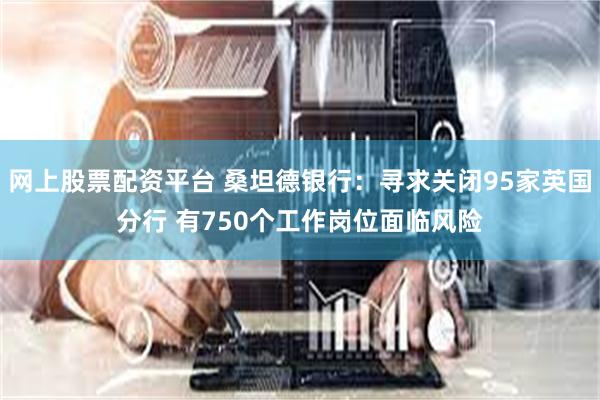 网上股票配资平台 桑坦德银行：寻求关闭95家英国分行 有750个工作岗位面临风险